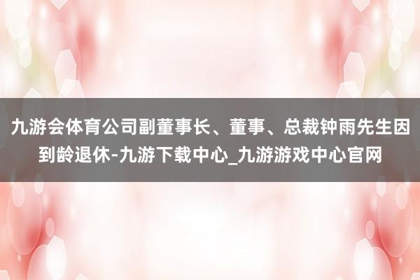 九游会体育公司副董事长、董事、总裁钟雨先生因到龄退休-九游下载中心_九游游戏中心官网
