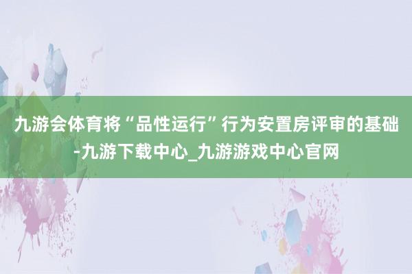 九游会体育将“品性运行”行为安置房评审的基础-九游下载中心_九游游戏中心官网