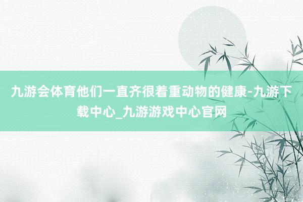 九游会体育他们一直齐很着重动物的健康-九游下载中心_九游游戏中心官网