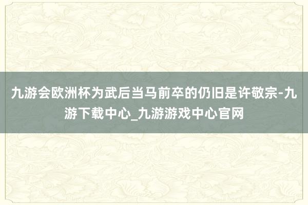 九游会欧洲杯为武后当马前卒的仍旧是许敬宗-九游下载中心_九游游戏中心官网