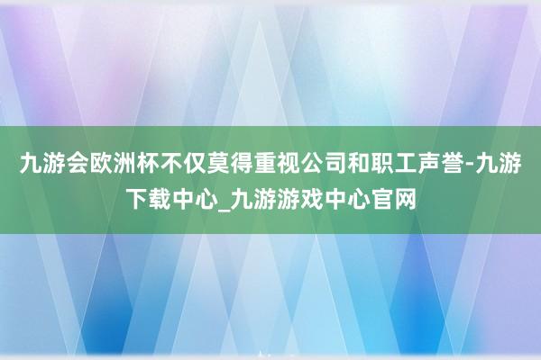 九游会欧洲杯不仅莫得重视公司和职工声誉-九游下载中心_九游游戏中心官网