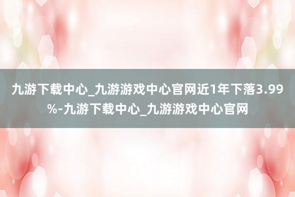 九游下载中心_九游游戏中心官网近1年下落3.99%-九游下载中心_九游游戏中心官网