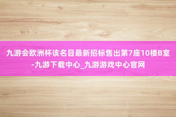 九游会欧洲杯该名目最新招标售出第7座10楼B室-九游下载中心_九游游戏中心官网