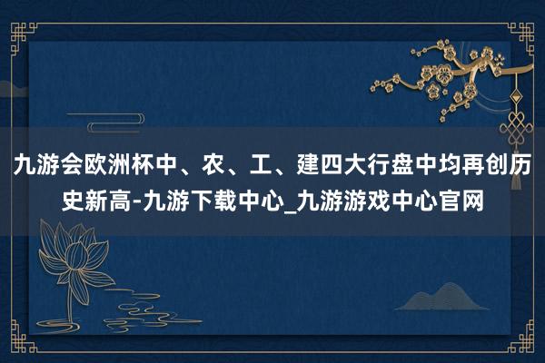 九游会欧洲杯中、农、工、建四大行盘中均再创历史新高-九游下载中心_九游游戏中心官网