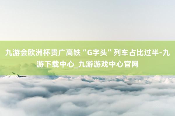 九游会欧洲杯贵广高铁“G字头”列车占比过半-九游下载中心_九游游戏中心官网