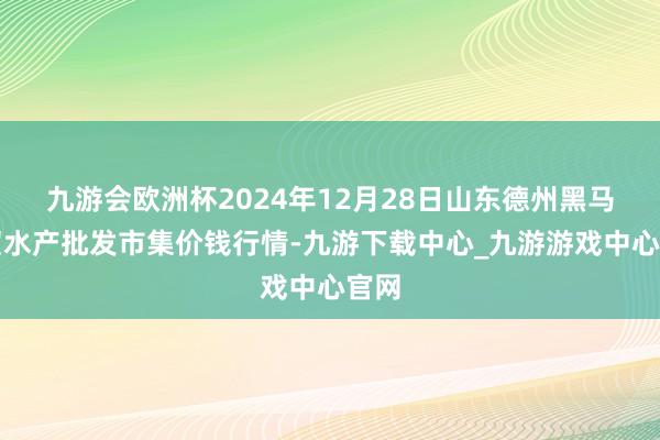 九游会欧洲杯2024年12月28日山东德州黑马农贸水产批发市集价钱行情-九游下载中心_九游游戏中心官网