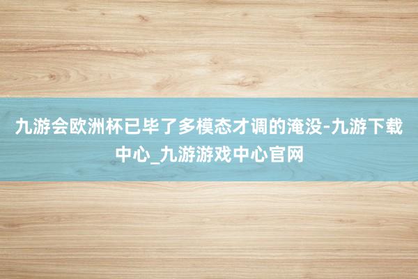 九游会欧洲杯已毕了多模态才调的淹没-九游下载中心_九游游戏中心官网