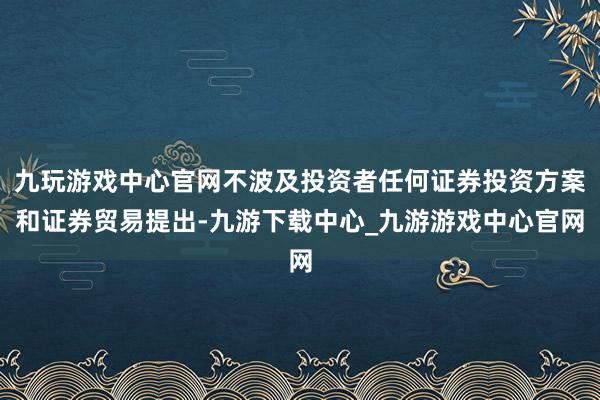 九玩游戏中心官网不波及投资者任何证券投资方案和证券贸易提出-九游下载中心_九游游戏中心官网