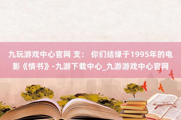 九玩游戏中心官网 支： 你们结缘于1995年的电影《情书》-九游下载中心_九游游戏中心官网