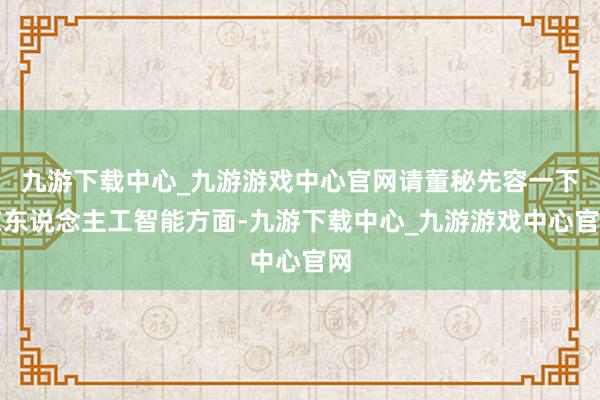 九游下载中心_九游游戏中心官网请董秘先容一下在东说念主工智能方面-九游下载中心_九游游戏中心官网