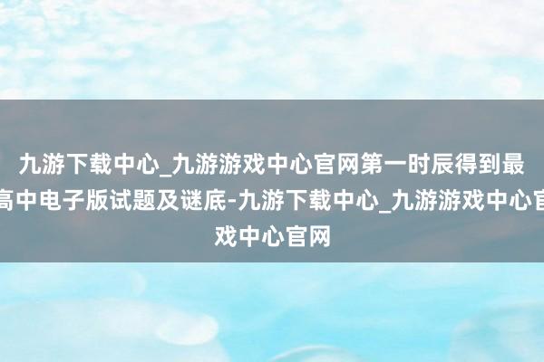 九游下载中心_九游游戏中心官网第一时辰得到最新高中电子版试题及谜底-九游下载中心_九游游戏中心官网