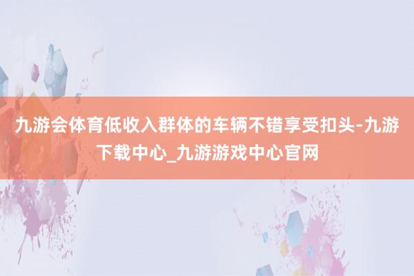 九游会体育低收入群体的车辆不错享受扣头-九游下载中心_九游游戏中心官网