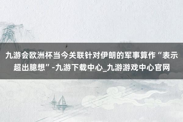 九游会欧洲杯当今关联针对伊朗的军事算作“表示超出臆想”-九游下载中心_九游游戏中心官网