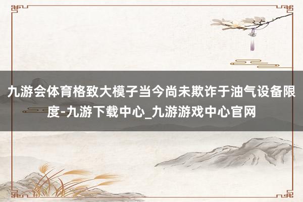 九游会体育格致大模子当今尚未欺诈于油气设备限度-九游下载中心_九游游戏中心官网