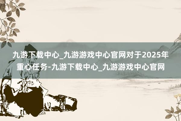 九游下载中心_九游游戏中心官网 对于2025年重心任务-九游下载中心_九游游戏中心官网