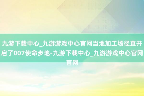 九游下载中心_九游游戏中心官网当地加工场径直开启了007使命步地-九游下载中心_九游游戏中心官网