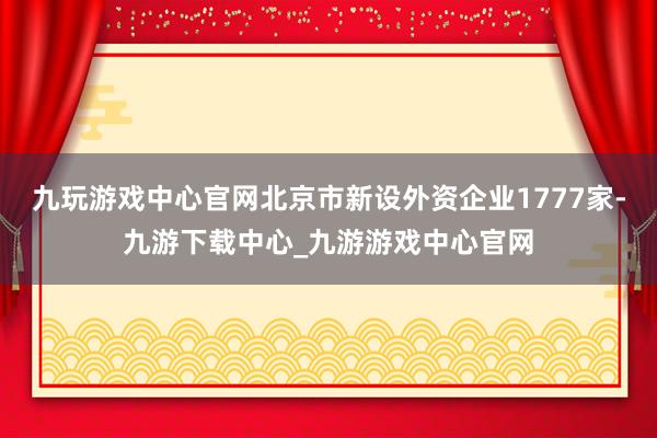 九玩游戏中心官网北京市新设外资企业1777家-九游下载中心_九游游戏中心官网