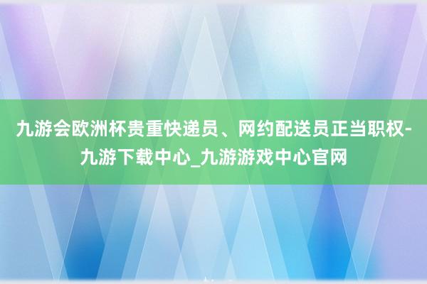 九游会欧洲杯贵重快递员、网约配送员正当职权-九游下载中心_九游游戏中心官网