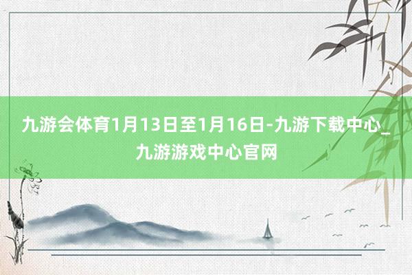 九游会体育1月13日至1月16日-九游下载中心_九游游戏中心官网