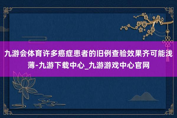 九游会体育许多癌症患者的旧例查验效果齐可能浅薄-九游下载中心_九游游戏中心官网