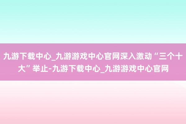 九游下载中心_九游游戏中心官网深入激动“三个十大”举止-九游下载中心_九游游戏中心官网