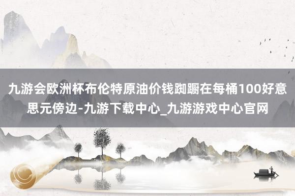 九游会欧洲杯布伦特原油价钱踟蹰在每桶100好意思元傍边-九游下载中心_九游游戏中心官网
