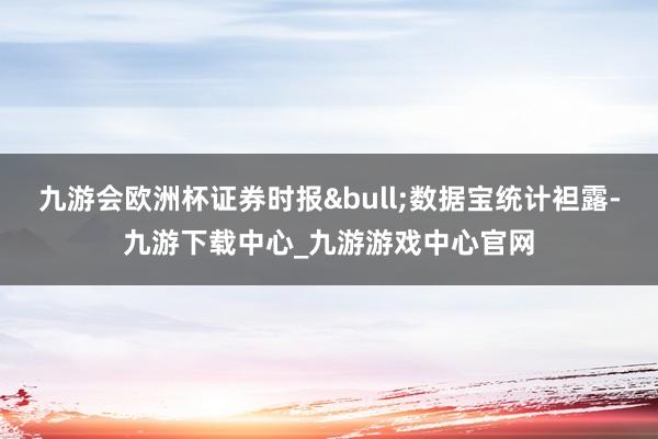 九游会欧洲杯证券时报•数据宝统计袒露-九游下载中心_九游游戏中心官网