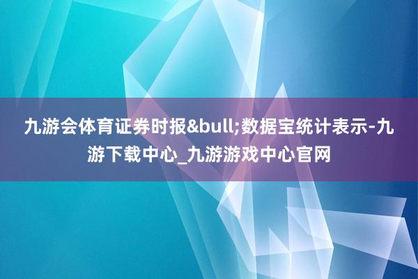 九游会体育证券时报•数据宝统计表示-九游下载中心_九游游戏中心官网