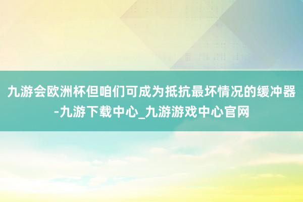 九游会欧洲杯但咱们可成为抵抗最坏情况的缓冲器-九游下载中心_九游游戏中心官网