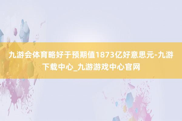 九游会体育略好于预期值1873亿好意思元-九游下载中心_九游游戏中心官网