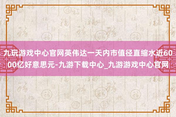 九玩游戏中心官网英伟达一天内市值径直缩水近6000亿好意思元-九游下载中心_九游游戏中心官网