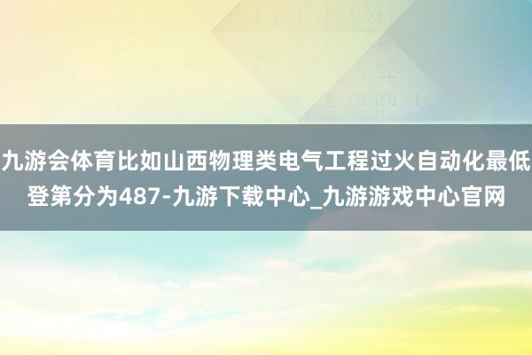 九游会体育比如山西物理类电气工程过火自动化最低登第分为487-九游下载中心_九游游戏中心官网