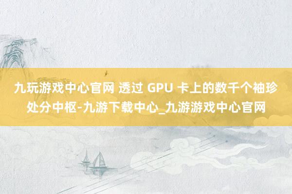 九玩游戏中心官网 透过 GPU 卡上的数千个袖珍处分中枢-九游下载中心_九游游戏中心官网