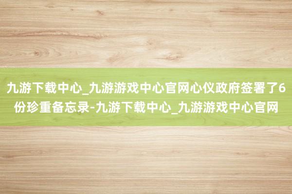 九游下载中心_九游游戏中心官网心仪政府签署了6份珍重备忘录-九游下载中心_九游游戏中心官网