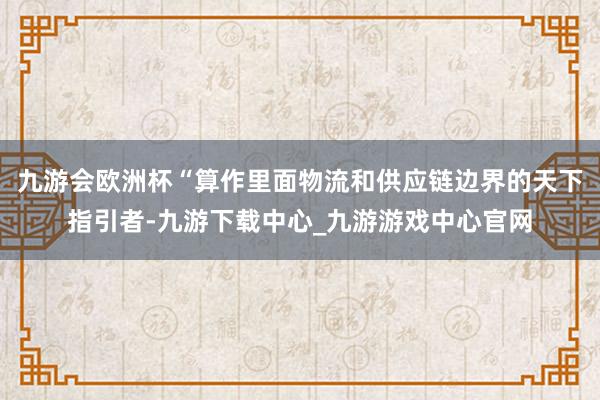 九游会欧洲杯“算作里面物流和供应链边界的天下指引者-九游下载中心_九游游戏中心官网