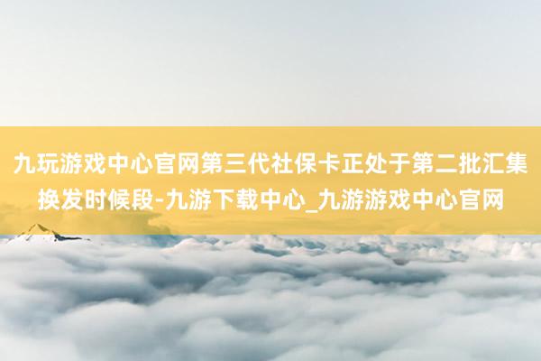 九玩游戏中心官网第三代社保卡正处于第二批汇集换发时候段-九游下载中心_九游游戏中心官网