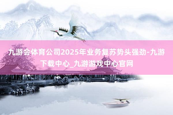 九游会体育公司2025年业务复苏势头强劲-九游下载中心_九游游戏中心官网