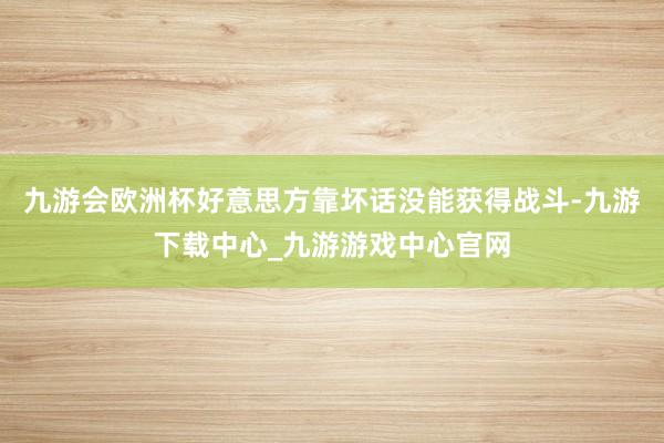 九游会欧洲杯好意思方靠坏话没能获得战斗-九游下载中心_九游游戏中心官网