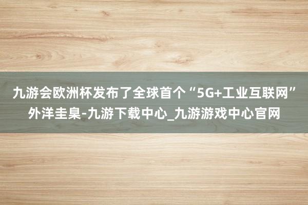 九游会欧洲杯发布了全球首个“5G+工业互联网”外洋圭臬-九游下载中心_九游游戏中心官网