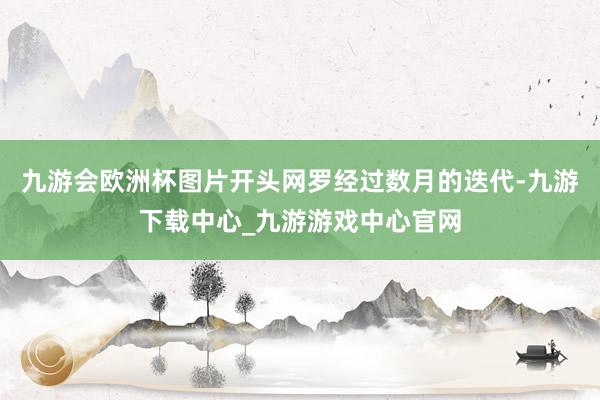 九游会欧洲杯图片开头网罗经过数月的迭代-九游下载中心_九游游戏中心官网