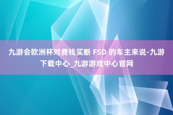 九游会欧洲杯对费钱买断 FSD 的车主来说-九游下载中心_九游游戏中心官网