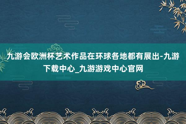 九游会欧洲杯艺术作品在环球各地都有展出-九游下载中心_九游游戏中心官网