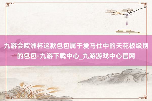九游会欧洲杯这款包包属于爱马仕中的天花板级别的包包-九游下载中心_九游游戏中心官网