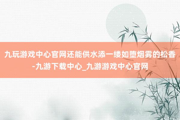九玩游戏中心官网还能供水添一缕如堕烟雾的松香-九游下载中心_九游游戏中心官网