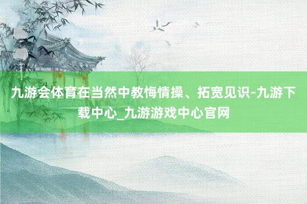 九游会体育在当然中教悔情操、拓宽见识-九游下载中心_九游游戏中心官网
