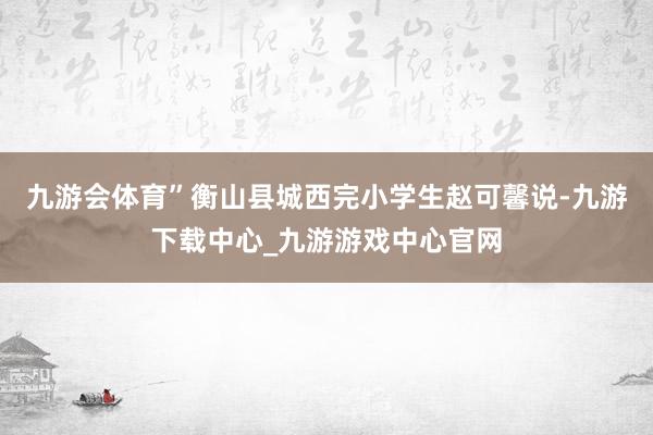 九游会体育”衡山县城西完小学生赵可馨说-九游下载中心_九游游戏中心官网