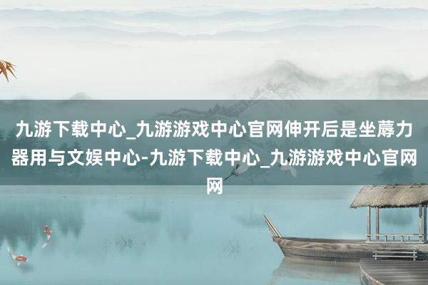 九游下载中心_九游游戏中心官网伸开后是坐蓐力器用与文娱中心-九游下载中心_九游游戏中心官网