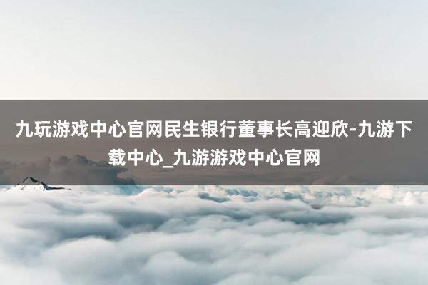 九玩游戏中心官网民生银行董事长高迎欣-九游下载中心_九游游戏中心官网