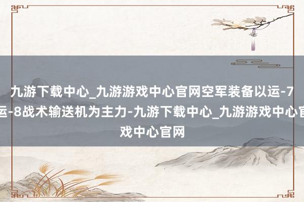九游下载中心_九游游戏中心官网空军装备以运-7、运-8战术输送机为主力-九游下载中心_九游游戏中心官网