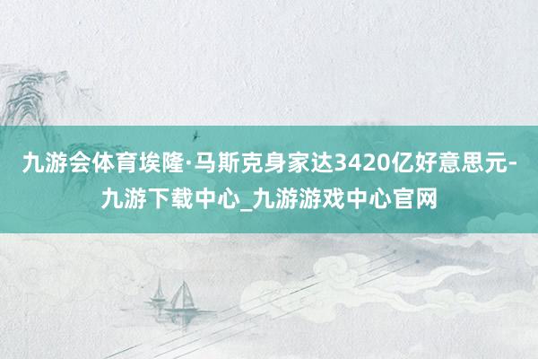 九游会体育埃隆·马斯克身家达3420亿好意思元-九游下载中心_九游游戏中心官网
